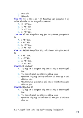 S.V N.Huỳnh Thịnh (N9) – Đại học Võ Trƣờng Toản (khoa Y)
23
C. Bạch cầu.
D. Hồng cầu.
Câu 108: Một tế bào có 2n = 24, đang thực hiện giảm phân ở kỳ
cuối I. Số nhiễm sắc thể trong mỗi tế bào con?
A. 12 NST đơn.
B. 12 NST kép.
C. 24 NST đơn.
D. 24 NST kép.
Câu 109: Số NST trong tế bào ở kỳ giữa của quá trình giảm phân II
là
A. n NST đơn.
B. n NST kép.
C. 2n NST đơn.
D. 2n NST kép.
Câu 110: Số NST trong tế bào ở kỳ cuối của quá trình giảm phân I
là
A. n NST đơn.
B. n NST kép.
C. 2n NST đơn.
D. 2n NST kép.
Câu 111: Dị hóa là gì?
A. Tập hợp tất cả các phản ứng sinh hóa xảy ra bên trong tế
bào.
B. Tập hợp một chuỗi các phản ứng kế tiếp nhau.
C. Quá trình tổng hợp các hợp chất hữu cơ phức tạp từ các
chất đơn giản.
D. Quá trình phân giải các hợp chất hữu cơ phức tạp thành các
chất đơn giản
Câu 112: Đồng hoá là?
A. Tập hợp tất cả các phản ứng sinh hoá xảy ra bên trong tế
bào.
B. Tập hợp một chuỗi các phản ứng kế tiếp nhau.
C. Quá trình tổng hợp các chất hữu cơ đơn giản từ các chất
phức tạp
 