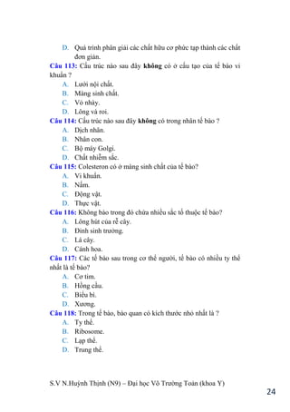 S.V N.Huỳnh Thịnh (N9) – Đại học Võ Trƣờng Toản (khoa Y)
24
D. Quá trình phân giải các chất hữu cơ phức tạp thành các chất
đơn giản.
Câu 113: Cấu trúc nào sau đây không có ở cấu tạo của tế bào vi
khuẩn ?
A. Lƣới nội chất.
B. Màng sinh chất.
C. Vỏ nhày.
D. Lông và roi.
Câu 114: Cấu trúc nào sau đây không có trong nhân tế bào ?
A. Dịch nhân.
B. Nhân con.
C. Bộ máy Golgi.
D. Chất nhiễm sắc.
Câu 115: Colesteron có ở màng sinh chất của tế bào?
A. Vi khuẩn.
B. Nấm.
C. Động vật.
D. Thực vật.
Câu 116: Không bào trong đó chứa nhiều sắc tố thuộc tế bào?
A. Lông hút của rễ cây.
B. Đỉnh sinh trƣởng.
C. Lá cây.
D. Cánh hoa.
Câu 117: Các tế bào sau trong cơ thể ngƣời, tế bào có nhiều ty thể
nhất là tế bào?
A. Cơ tim.
B. Hồng cầu.
C. Biểu bì.
D. Xƣơng.
Câu 118: Trong tế bào, bào quan có kích thƣớc nhỏ nhất là ?
A. Ty thể.
B. Ribosome.
C. Lạp thể.
D. Trung thể.
 
