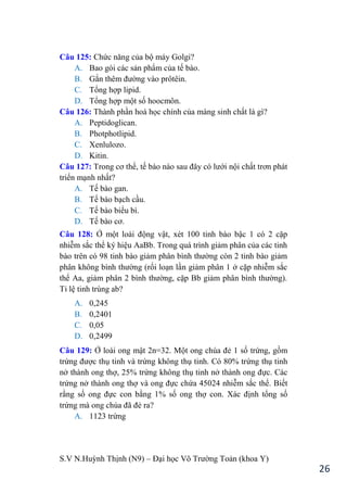 S.V N.Huỳnh Thịnh (N9) – Đại học Võ Trƣờng Toản (khoa Y)
26
Câu 125: Chức năng của bộ máy Golgi?
A. Bao gói các sản phẩm của tế bào.
B. Gắn thêm đƣờng vào prôtêin.
C. Tổng hợp lipid.
D. Tổng hợp một số hoocmôn.
Câu 126: Thành phần hoá học chính của màng sinh chất là gì?
A. Peptidoglican.
B. Photphotlipid.
C. Xenlulozo.
D. Kitin.
Câu 127: Trong cơ thể, tế bào nào sau đây có lƣới nội chất trơn phát
triển mạnh nhất?
A. Tế bào gan.
B. Tế bào bạch cầu.
C. Tế bào biểu bì.
D. Tế bào cơ.
Câu 128: Ở một loài động vật, x t 100 tinh bào bậc 1 có 2 cặp
nhiễm sắc thể ký hiệu AaBb. Trong quá trình giảm phân của các tinh
bào trên có 98 tinh bào giảm phân bình thƣờng còn 2 tinh bào giảm
phân không bình thƣờng (rối loạn lần giảm phân 1 ở cặp nhiễm sắc
thể Aa, giảm phân 2 bình thƣờng, cặp Bb giảm phân bình thƣờng .
Tỉ lệ tinh trùng ab?
A. 0,245
B. 0,2401
C. 0,05
D. 0,2499
Câu 129: Ở loài ong mật 2n=32. Một ong chúa đẻ 1 số trứng, gồm
trứng đƣợc thụ tinh và trứng không thụ tinh. Có 80% trứng thụ tinh
nở thành ong thợ, 25% trứng không thụ tinh nở thành ong đực. Các
trứng nở thành ong thợ và ong đực chứa 45024 nhiễm sắc thể. Biết
rằng số ong đực con bằng 1% số ong thợ con. Xác định tổng số
trứng mà ong chúa đã đẻ ra?
A. 1123 trứng
 