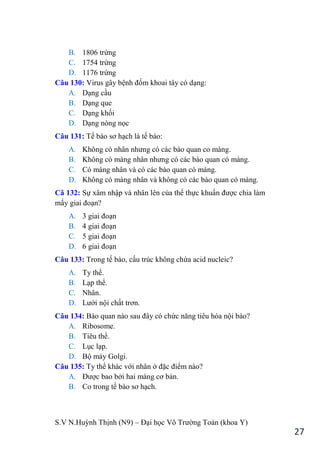 S.V N.Huỳnh Thịnh (N9) – Đại học Võ Trƣờng Toản (khoa Y)
27
B. 1806 trứng
C. 1754 trứng
D. 1176 trứng
Câu 130: Virus gây bệnh đốm khoai tây có dạng:
A. Dạng cầu
B. Dạng que
C. Dạng khối
D. Dạng nòng nọc
Câu 131: Tế bào sơ hạch là tế bào:
A. Không có nhân nhƣng có các bào quan co màng.
B. Không có màng nhân nhƣng có các bào quan có màng.
C. Có màng nhân và có các bào quan có màng.
D. Không có màng nhân và không có các bào quan có màng.
Câ 132: Sự xâm nhập và nhân lên của thể thực khuẩn đƣợc chia làm
mấy giai đoạn?
A. 3 giai đoạn
B. 4 giai đoạn
C. 5 giai đoạn
D. 6 giai đoạn
Câu 133: Trong tế bào, cấu trúc không chứa acid nucleic?
A. Ty thể.
B. Lạp thể.
C. Nhân.
D. Lƣới nội chất trơn.
Câu 134: Bào quan nào sau đây có chức năng tiêu hóa nội bào?
A. Ribosome.
B. Tiêu thể.
C. Lục lạp.
D. Bộ máy Golgi.
Câu 135: Ty thể khác với nhân ở đặc điểm nào?
A. Đƣợc bao bởi hai màng cơ bản.
B. Co trong tế bào sơ hạch.
 