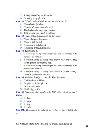 S.V N.Huỳnh Thịnh (N9) – Đại học Võ Trƣờng Toản (khoa Y)
28
C. Không chứa thông tin di truyền.
D. Có màng trong gấp nếp.
Câu 136: Yếu tố chính qui định kích thƣớc của tế bào là?
A. Nồng độ của dịch bào.
B. Nhu cầu về năng lƣợng của tế bào.
C. Thành phần của màng nguyên sinh.
D. Tỉ lệ giữa bề mặt và thể tích tế bào.
Câu 137: Trong tế bào, bào quan có hai lớp màng:
A. Nhân, ribosome, lizosome.
B. Nhân, ty thể, lạp thể.
C. Ribosome, ty thể, lạp thể.
D. Ribosome, ty thể, peroxisome.
Câu 138: Peroxisome là:
A. Bào quan có màng chứa emzym tiêu hóa và đƣợc tạo ra từ
peroxisome có trƣớc.
B. Bào quan không có màng chứa emzym oxy hóa và đƣợc
tạo ra qua con đƣờng tổng hợp.
C. Bào quan có màng chứa emzym oxy hóa và đƣợc tạo ra từ
peroxisome có trƣớc.
D. Bào quan không có màng chứa emzym oxy hóa và đƣợc
tạo ra từ peroxisome có trƣớc.
Câu 139: Cellulose là một … đƣợc cấu thành bởi nhiều …
A. Carbohydrate, acid béo.
B. Đa phân tử, đƣờng glucose.
C. Protein, acid amin.
D. Lipid, triglyceride.
Câu 140: Trong quá trình nguyên phân, NST phân chia về hai cực ở
kì nào?
A. Kì đầu.
B. Kì giữa.
C. Kì sau.
D. Kì cuối.
Câu 141: Kêt quả nguyên phân, từ một tế bào … tạo ra hai tế bào
…
 