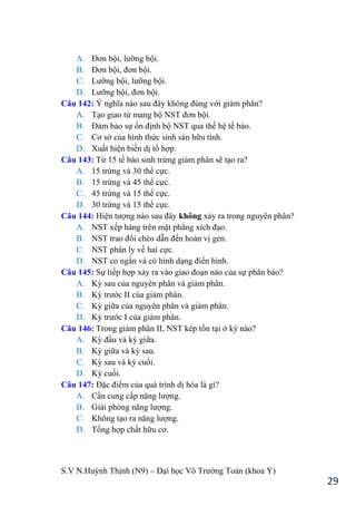 S.V N.Huỳnh Thịnh (N9) – Đại học Võ Trƣờng Toản (khoa Y)
29
A. Đơn bội, lƣỡng bội.
B. Đơn bội, đơn bội.
C. Lƣỡng bội, lƣỡng bội.
D. Lƣỡng bội, đơn bội.
Câu 142: Ý nghĩa nào sau đây không đúng với giảm phân?
A. Tạo giao tử mang bộ NST đơn bội.
B. Đảm bảo sự ổn định bộ NST qua thế hệ tế bào.
C. Cơ sở của hình thức sinh sản hữu tính.
D. Xuất hiện biến dị tổ hợp.
Câu 143: Từ 15 tế bào sinh trứng giảm phân sẽ tạo ra?
A. 15 trứng và 30 thể cực.
B. 15 trứng và 45 thể cực.
C. 45 trứng và 15 thể cực.
D. 30 trứng và 15 thể cực.
Câu 144: Hiện tƣợng nào sau đây không xảy ra trong nguyên phân?
A. NST xếp hàng trên mặt phẳng xích đạo.
B. NST trao đổi chéo dẫn đến hoán vị gen.
C. NST phân ly về hai cực.
D. NST co ngắn và có hình dạng điển hình.
Câu 145: Sự tiếp hợp xảy ra vào giao đoạn nào của sự phân bào?
A. Kỳ sau của nguyên phân và giảm phân.
B. Kỳ trƣớc II của giảm phân.
C. Kỳ giữa của nguyên phân và giảm phân.
D. Kỳ trƣớc I của giảm phân.
Câu 146: Trong giảm phân II, NST kép tồn tại ở kỳ nào?
A. Kỳ đầu và kỳ giữa.
B. Kỳ giữa và kỳ sau.
C. Kỳ sau và kỳ cuối.
D. Kỳ cuối.
Câu 147: Đặc điểm của quá trình dị hóa là gì?
A. Cần cung cấp năng lƣợng.
B. Giải phóng năng lƣợng.
C. Không tạo ra năng lƣợng.
D. Tổng hợp chất hữu cơ.
 