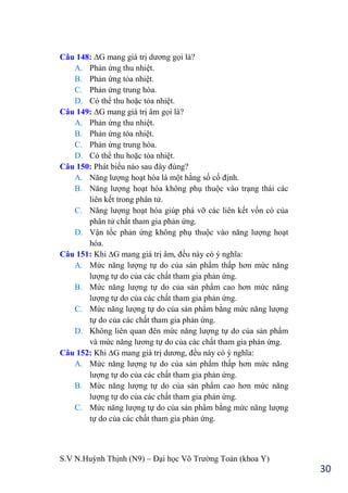 S.V N.Huỳnh Thịnh (N9) – Đại học Võ Trƣờng Toản (khoa Y)
30
Câu 148: ∆G mang giá trị dƣơng gọi là?
A. Phản ứng thu nhiệt.
B. Phản ứng tỏa nhiệt.
C. Phản ứng trung hòa.
D. Có thể thu hoặc tỏa nhiệt.
Câu 149: ∆G mang giá trị âm gọi là?
A. Phản ứng thu nhiệt.
B. Phản ứng tỏa nhiệt.
C. Phản ứng trung hòa.
D. Có thể thu hoặc tỏa nhiệt.
Câu 150: Phát biểu nào sau đây đúng?
A. Năng lƣợng hoạt hóa là một hằng số cố định.
B. Năng lƣợng hoạt hóa không phụ thuộc vào trạng thái các
liên kết trong phân tử.
C. Năng lƣợng hoạt hóa giúp phá vỡ các liên kết vốn có của
phân tử chất tham gia phản ứng.
D. Vận tốc phản ứng không phụ thuộc vào năng lƣợng hoạt
hóa.
Câu 151: Khi ∆G mang giá trị âm, đều này có ý nghĩa:
A. Mức năng lƣợng tự do của sản phẩm thấp hơn mức năng
lƣợng tự do của các chất tham gia phản ứng.
B. Mức năng lƣợng tự do của sản phẩm cao hơn mức năng
lƣợng tự do của các chất tham gia phản ứng.
C. Mức năng lƣợng tự do của sản phẩm bằng mức năng lƣợng
tự do của các chất tham gia phản ứng.
D. Không liên quan đên mức năng lƣợng tự do của sản phẩm
và mức năng lƣơng tự do của các chất tham gia phản ứng.
Câu 152: Khi ∆G mang giá trị dƣơng, đều này có ý nghĩa:
A. Mức năng lƣợng tự do của sản phẩm thấp hơn mức năng
lƣợng tự do của các chất tham gia phản ứng.
B. Mức năng lƣợng tự do của sản phẩm cao hơn mức năng
lƣợng tự do của các chất tham gia phản ứng.
C. Mức năng lƣợng tự do của sản phẩm bằng mức năng lƣợng
tự do của các chất tham gia phản ứng.
 