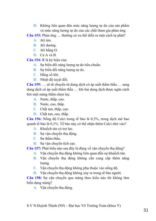 S.V N.Huỳnh Thịnh (N9) – Đại học Võ Trƣờng Toản (khoa Y)
31
D. Không liên quan đên mức năng lƣợng tự do của sản phẩm
và mức năng lƣơng tự do của các chất tham gia phản ứng.
Câu 153: Phản ứng … thƣờng có xu thế diễn ra một cách tự phát?
A. ∆G âm.
B. ∆G dƣơng.
C. ∆G bằng O.
D. Cả A và B.
Câu 154: R là ký hiệu của:
A. Sự biến đổi năng lƣợng tự do tiêu chuẩn.
B. Sự biến đổi năng lƣợng tự do.
C. Hằng số khí.
D. Nhiệt độ tuyệt đối.
Câu 155: … sẽ di chuyển từ dung dịch có áp suất thẩm thấu … sang
dung dịch có áp suất thẩm thấu … khi hai dung dịch đƣợc ngăn cách
bởi một màng thấm chọn lọc.
A. Nƣớc, thấp, cao.
B. Nƣớc, cao, thấp.
C. Chất tan, thấp, cao.
D. Chất tan, cao, thấp.
Câu 156: Nồng độ Calci trong tế bào là 0,3%, trong dịch mô bao
quanh tế bào là 0,1%. Tế bào này có thể nhận thêm Calci nhờ vào?
A. Khuếch tán có trợ lực.
B. Sự vận chuyển thụ động.
C. Sự thẩm thấu.
D. Sự vận chuyển tích cực.
Câu 157: Phát biểu nào sau đây là đúng về vận chuyển thụ động?
A. Vận chuyển thụ động không liên quan đến sự khuếch tán.
B. Vận chuyển thụ động không cần cung cấp thêm năng
lƣợng.
C. Vận chuyển thụ động không phụ thuộc vào nồng độ.
D. Vận chuyển thụ động không xảy ra trong tế bào ngƣời.
Câu 158: Sự vận chuyển qua màng theo kiểu nào thì không làm
biến dạng màng?
A. Vận chuyển thụ động.
 