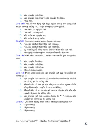 S.V N.Huỳnh Thịnh (N9) – Đại học Võ Trƣờng Toản (khoa Y)
32
B. Vận chuyển chủ động.
C. Vận chuyển chủ động và vận chuyển thụ động.
D. Nhập bào.
Câu 159: Khi tế bào động vật đƣợc ngâm trong một dung dịch
nhƣợc trƣơng, chúng sẽ … Hiện tƣợng này đƣợc gọi là…
A. Hút nƣớc, co nguyên sinh.
B. Hút nƣớc, trƣơng nƣớc.
C. Mất nƣớc, co nguyên sin.
D. Mất nƣớc, trƣơng nƣớc.
Câu 160: Dung dịch nhƣợc trƣơng là dung dịch có:
A. Nồng độ các hạt thẩm thấu tích cực cao.
B. Nồng độ các hạt thẩm thấu tích cực thấp.
C. Sự cân bằng về nồng độ của các hạt thẩm thấu tích cực.
D. Không bị ảnh hƣởng bỏi các hạt thẩm thấu tích cực.
Câu 161: Oxi, nito, cacbonic,… đƣợc vận chuyển qua màng theo
kiểu?
A. Vận chuyển thụ động.
B. Vận chuyển chủ động.
C. Vận chuyển có trợ lực.
D. Khuếch tán đơn giản.
Câu 162: Điểm khác nhau giữa vận chuyển tích cực và khuếch tán
có trợ lực là?
A. Vận chuyển tích cực cần có protein chuyên chở còn khuếch
tán có trợ lực thì không cần.
B. Khuếch tán có trợ lực vận chuyển các chất ngƣợc chiều
nồng độ còn vận chuyển tích cực thì không.
C. Khuếch tán có trợ lực cần có protein chuyên chở còn vận
chuyển tích cực thì không cần.
D. Vận chuyển tích cực cần năng lƣợng do ATP cung cấp còn
khuếch tán có trợ lực thì không cần.
Câu 163: Qúa trình đƣờng phân có bao nhiêu phản ứng xảy ra?
A. 10 phản ứng.
B. 15 phản ứng
C. 18 phản ứng
 