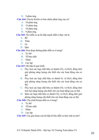 S.V N.Huỳnh Thịnh (N9) – Đại học Võ Trƣờng Toản (khoa Y)
33
D. 9 phản ứng.
Câu 164: Chu kỳ Krebs có bao nhiêu phản ứng xảy ra?
A. 10 phản ứng.
B. 15 phản ứng
C. 18 phản ứng
D. 9 phản ứng.
Câu 165: Nơi diễn ra sự hô hấp mạnh nhất ở thực vật là:
A. Rễ
B. Thân
C. Lá
D. Qủa
Câu 166: Giai đoạn đƣờng phân diễn ra ở trong?
A. Ty thể
B. Tế bào chất
C. Nhân
D. Lục lạp
Câu 167: Hô hấp là quá trình:
A. Ôxy hoá các hợp chất hữu cơ thành CO2 và H2O, đồng thời
giải phóng năng lƣợng cần thiết cho các hoạt động của cơ
thể.
B. Ôxy hoá các hợp chất hữu cơ thành O2 và H2O, đồng thời
giải phóng năng lƣợng cần thiết cho các hoạt động của cơ
thể.
C. Ôxy hoá các hợp chất hữu cơ thành CO2 và H2O, đồng thời
tích luỹ năng lƣợng cần thiết cho các hoạt động của cơ thể.
D. Khử các hợp chất hữu cơ thành CO2 và H2O, đồng thời giải
phóng năng lƣợng cần thiết cho các hoạt động của cơ thể.
Câu 168: Chu trình Kreps diễn ra ở trong?
A. Ty thể
B. Tế bào chất
C. Nhân
D. Lục lạp
Câu 169: Các giai đoạn của hô hấp tế bào diễn ra theo trật tự nào?
 