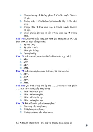 S.V N.Huỳnh Thịnh (N9) – Đại học Võ Trƣờng Toản (khoa Y)
34
A. Chu trình crep  Đƣờng phân  Chuổi chuyền êlectron
hô hấp.
B. Đƣờng phân  Chuổi chuyền êlectron hô hấp  Chu trình
crep.
C. Đƣờng phân  Chu trình crep  Chuổi chuyền êlectron
hô hấp.
D. Chuổi chuyền êlectron hô hấp  Chu trình crep  Đƣờng
phân.
Câu 170: Khi đƣợc chiếu sáng, cây xanh giải phóng ra khí O2. Các
phân tử O2 đó đƣợc bắt nguồn từ?
A. Sự khử CO2.
B. Sự phân li nƣớc.
C. Phân giải đƣờng
D. Quang hô hấp.
Câu 171: Adenosin tri phosphate là tên đầy dủ của hợp chất ?
A. ADN.
B. ATP.
C. ADP.
D. AMP.
Câu 172: Adenosin di phosphate là tên đầy đủ của hợp chất
A. ADN.
B. ATP.
C. ADP.
D. AMP.
Câu 173: Quá trình đồng hóa lắp ráp …….tạo nên các sản phẩm
…….hơn và cần cung cấp năng lƣợng.
A. Phân tử lớn/đơn giản.
B. Phân tử nhỏ/đơn giản.
C. Phân tử lớn/phức tạp.
D. Phân tử nhỏ/phức tạp.
Câu 174: Đặc điểm của quá trình đồng hóa?
A. Cần cung cấp năng lƣợng.
B. Giải phóng năng lƣợng.
C. Không cần cung cấp năng lƣợng
 