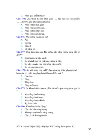 S.V N.Huỳnh Thịnh (N9) – Đại học Võ Trƣờng Toản (khoa Y)
35
D. Phân giải chất hữu cơ.
Câu 175: Quá trình dị hóa phân giải ……tạo nên các sản phẩm
……. hơn và giải phóng năng lƣợng.
A. Phân tử lớn/đơn giản.
B. Phân tử nhỏ/đơn giản.
C. Phân tử lớn/phức tạp.
D. Phân tử nhỏ/phức tạp.
Câu 176: ∆G không mang giá trị?
A. Âm
B. Dƣơng
C. Bằng 0
D. Là hằng số
Câu 177: Hoạt động nào sau đây không cần năng lƣợng cung cấp từ
ATP ?
A. Sinh trƣởng ở cây xanh.
B. Sự khuếch tán vật chất qua màng tế bào.
C. Sự vận chuyển oxy của hồng cầu ngƣời.
D. Sự co cơ ở động vật.
Câu 178: So với tổng hợp ATP theo phƣơng thức phosphoryl
hóa mức cơ chất, tổng hợp hóa thẩm có hiệu suất ?
A. Cao hơn
B. Bằng
C. Thấp hơn
D. Bằng một nửa
Câu 179: Sự khuếch tán của các phân tử nƣớc qua màng đƣợc gọi là
?
A. Vận chuyển chủ động.
B. Vận chuyển tích cực.
C. Vận chuyển qua kênh.
D. Sự thẩm thấu.
Câu 180: Vận chuyển thụ động?
A. Cần tiêu tốn năng lƣợng.
B. Không cần tiêu tốn năng lƣợng.
C. Cần có các kênh protein.
 