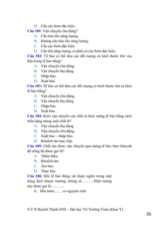 S.V N.Huỳnh Thịnh (N9) – Đại học Võ Trƣờng Toản (khoa Y)
36
D. Cần các bơm đặc hiệu.
Câu 181: Vận chuyển chủ động?
A. Cần tiêu tốn năng lƣợng.
B. Không cần tiêu tốn năng lƣợng.
C. Cần các bơm đặc hiệu.
D. Cần tốn năng lƣợng và phải có các bơm đặc hiệu.
Câu 182: Tế bào có thể đƣa các đối tƣợng có kích thƣớc lớn vào
bên trong tế bào bằng?
A. Vận chuyển chủ động.
B. Vận chuyển thụ động.
C. Nhập bào.
D. Xuất bào.
Câu 183: Tế bào có thể đƣa các đối tƣợng có kích thƣớc lớn ra khỏi
tế bào bằng?
A. Vận chuyển chủ động.
B. Vận chuyển thụ động.
C. Nhập bào.
D. Xuất bào.
Câu 184: Kiểu vận chuyển các chất ra khỏi màng tế bào bằng cách
biến dạng màng sinh chất là?
A. Vận chuyển thụ động.
B. Vận chuyển chủ động.
C. Xuất bào – nhập bào.
D. Khuếch tán trực tiếp.
Câu 185: Chất tan đƣợc vận chuyển qua màng tế bào theo khuynh
độ nồng độ đƣợc gọi là?
A. Thẩm thấu.
B. Khuếch tán.
C. Ẩm bào.
D. Thực bào.
Câu 186: Khi tế bào động vật đƣợc ngâm trong một
dung dịch nhƣợc trƣơng, chúng sẽ……….Hiện tƣợng
này đƣợc gọi là………..
A. Hút nƣớc…….co nguyên sinh
 