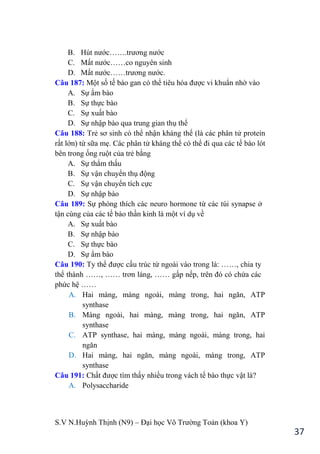 S.V N.Huỳnh Thịnh (N9) – Đại học Võ Trƣờng Toản (khoa Y)
37
B. Hút nƣớc…….trƣơng nƣớc
C. Mất nƣớc……co nguyên sinh
D. Mất nƣớc……trƣơng nƣớc.
Câu 187: Một số tế bào gan có thể tiêu hóa đƣợc vi khuẩn nhờ vào
A. Sự ẩm bào
B. Sự thực bào
C. Sự xuất bào
D. Sự nhập bào qua trung gian thụ thể
Câu 188: Trẻ sơ sinh có thể nhận kháng thể (là các phân tử protein
rất lớn) từ sữa mẹ. Các phân tử kháng thể có thể đi qua các tế bào lót
bên trong ống ruột của trẻ bằng
A. Sự thẩm thấu
B. Sự vận chuyển thụ động
C. Sự vận chuyển tích cực
D. Sự nhập bào
Câu 189: Sự phóng thích các neuro hormone từ các túi synapse ở
tận cùng của các tế bào thần kinh là một ví dụ về
A. Sự xuất bào
B. Sự nhập bào
C. Sự thực bào
D. Sự ẩm bào
Câu 190: Ty thể đƣợc cấu trúc từ ngoài vào trong là: ……, chia ty
thể thành ……, …… trơn láng, …… gấp nếp, trên đó có chứa các
phức hệ ……
A. Hai màng, màng ngoài, màng trong, hai ngăn, ATP
synthase
B. Màng ngoài, hai màng, màng trong, hai ngăn, ATP
synthase
C. ATP synthase, hai màng, màng ngoài, màng trong, hai
ngăn
D. Hai màng, hai ngăn, màng ngoài, màng trong, ATP
synthase
Câu 191: Chất đƣợc tìm thấy nhiều trong vách tế bào thực vật là?
A. Polysaccharide
 