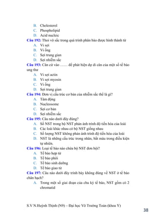 S.V N.Huỳnh Thịnh (N9) – Đại học Võ Trƣờng Toản (khoa Y)
38
B. Cholesterol
C. Phospholipid
D. Acid nucleic
Câu 192: Thoi vô sắc trong quá trình phân bào đƣợc hình thành từ
A. Vi sợi
B. Vi ống
C. Sợi trung gian
D. Sợi nhiễm sắc
Câu 193: Căn cứ vào …… để phát hiện dự di căn của một số tế bào
ung thƣ
A. Vi sợi actin
B. Vi sợi myosin
C. Vi ống
D. Sợi trung gian
Câu 194: Đơn vị cấu trúc cơ bản của nhiễm sắc thể là gì?
A. Tâm động
B. Nucleosome
C. Sợi cơ bản
D. Sợi nhiễm sắc
Câu 195: Câu nào dƣới đây đúng?
A. Số NST trong bộ NST phản ánh trình độ tiến hóa của loài
B. Các loài khác nhau có bộ NST giống nhau
C. Số lƣợng NST không phản ánh trình độ tiến hóa của loài
D. NST là những cấu trúc trong nhân, bắt màu trong điều kiện
tự nhiên.
Câu 196: Loại tế bào nào chứa bộ NST đơn bội?
A. Tế bào hợp tử
B. Tế bào phôi
C. Tế bào sinh dƣỡng
D. Tế bào giao tử
Câu 197: Câu nào dƣới đây trình bày không đúng về NST ở tế bào
chân hạch?
A. Trong một số giai đoạn của chu kỳ tế bào, NST gồm có 2
chromatid
 