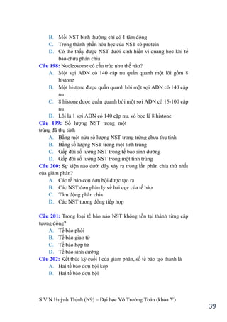 S.V N.Huỳnh Thịnh (N9) – Đại học Võ Trƣờng Toản (khoa Y)
39
B. Mỗi NST bình thƣờng chỉ có 1 tâm động
C. Trong thành phần hóa học của NST có protein
D. Có thể thấy đƣợc NST dƣới kính hiển vi quang học khi tế
bào chƣa phân chia.
Câu 198: Nucleosome có cấu trúc nhƣ thế nào?
A. Một sợi ADN có 140 cặp nu quấn quanh một lõi gồm 8
histone
B. Một histone đƣợc quấn quanh bởi một sợi ADN có 140 cặp
nu
C. 8 histone đƣợc quấn quanh bởi một sợi ADN có 15-100 cặp
nu
D. Lõi là 1 sợi ADN có 140 cặp nu, vỏ bọc là 8 histone
Câu 199: Số lƣợng NST trong một
trứng đã thụ tinh
A. Bằng một nửa số lƣợng NST trong trứng chƣa thụ tinh
B. Bằng số lƣợng NST trong một tinh trùng
C. Gấp đôi số lƣợng NST trong tế bào sinh dƣỡng
D. Gấp đôi số lƣợng NST trong một tinh trùng
Câu 200: Sự kiện nào dƣới đây xảy ra trong lần phân chia thứ nhất
của giảm phân?
A. Các tế bào con đơn bội đƣợc tạo ra
B. Các NST đơn phân ly về hai cực của tế bào
C. Tâm động phân chia
D. Các NST tƣơng đồng tiếp hợp
Câu 201: Trong loại tế bào nào NST không tồn tại thành từng cặp
tƣơng đồng?
A. Tế bào phôi
B. Tế bào giao tử
C. Tế bào hợp tử
D. Tế bào sinh dƣỡng
Câu 202: Kết thúc kỳ cuối I của giảm phân, số tế bào tạo thành là
A. Hai tế bào đơn bội kép
B. Hai tế bào đơn bội
 