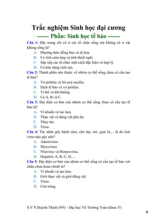 S.V N.Huỳnh Thịnh (N9) – Đại học Võ Trƣờng Toản (khoa Y)
4
Trắc nghiệm Sinh học đại cƣơng
------ Phần: Sinh học tế bào ------
Câu 1: Đặc trƣng chỉ có ở các tổ chức sống mà không có ở vật
không sống là?
A. Phƣơng thức đồng hóa và dị hóa.
B. Có tính cảm ứng và tính thích nghi.
C. Sắp xếp các tổ chức một cách đặc hiệu và hợp lý.
D. Có khả năng sinh sản.
Câu 2: Thành phần nào thuộc về nhóm cơ thể sống chƣa có cấu tạo
tế bào?
A. Vỏ prôtêin và lõi axit nuclêic.
B. Dịch tế bào và vỏ prôtêin.
C. Ti thể và khí khổng.
D. Cả A, B và C.
Câu 3: Đại diện cơ bản của nhóm cơ thể sống chƣa có cấu tạo tế
bào là?
A. Vi khuẩn và tảo lam.
B. Thực vật và động vật phù du.
C. Thủy tức.
D. Virus.
Câu 4: Tác nhân gây bệnh cúm, chó dại, sởi, quai bị,... là do loài
virus nào gây nên?
A. Adenovirus.
B. Myxovirus.
C. Nitavirus và Herpesvirus.
D. Hepatitis A, B, C, D,…
Câu 5: Đại diện cơ bản của nhóm cơ thể sống có cấu tạo tế bào với
nhân chƣa hoàn chỉnh là?
A. Vi khuẩn và tảo lam.
B. Giới thực vật và giới động vật.
C. Virus.
D. Côn trùng.
 