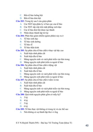 S.V N.Huỳnh Thịnh (N9) – Đại học Võ Trƣờng Toản (khoa Y)
40
C. Bốn tế bào lƣỡng bội
D. Bốn tế bào đơn bội
Câu 203: Trong kỳ sau I của giảm phân
A. Các NST kép phân ly về hai cực của tế bào
B. Các NST sắp xếp trên mặt phẳng xích đạo
C. Các tế bào đơn bội đƣợc tạo thành
D. Nhân đƣợc thành lập trở lại
Câu 204: Phân bào giảm nhiễm (giảm phân) xảy ra ở
A. Tế bào sinh dục
B. Tế bào sinh dƣỡng
C. Tế bào rễ
D. Tế bào thần kinh
Câu 205: Sự phân chia tế bào chất ở thực vật bậc cao
A. Xuất hiện rãnh phân cắt
B. Xuất hiện đĩa tế bào
C. Màng nguyên sinh và vách phát triển vào bên trong
D. Màng nguyên sinh phát triển ra ngoài tế bào
Câu 206: Sự phân chia tế bào chất ở động vật
A. Xuất hiện rãnh phân cắt
B. Xuất hiện đĩa tế bào
C. Màng nguyên sinh và vách phát triển vào bên trong
D. Màng nguyên sinh phát triển ra ngoài tế bào
Câu 207: Sự phân chia tế bào chất ở nấm và tảo
A. Xuất hiện rãnh phân cắt
B. Xuất hiện đĩa tế bào
C. Màng nguyên sinh và vách phát triển vào bên trong
D. Màng nguyên sinh phát triển ra ngoài tế bào
Câu 208: Quá trình nguyên phân gồm có mấy kỳ?
A. 3 kỳ
B. 4 kỳ
C. 5 kỳ
D. 6 kỳ
Câu 209: Tế bào thực vật không có trung tử và các thể sao
A. Nên không có sự thành lập thoi vi ống
 