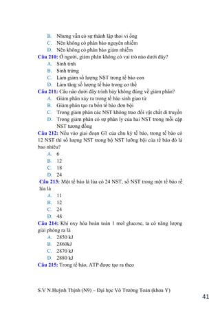 S.V N.Huỳnh Thịnh (N9) – Đại học Võ Trƣờng Toản (khoa Y)
41
B. Nhƣng vẫn có sự thành lập thoi vi ống
C. Nên không có phân bào nguyên nhiễm
D. Nên không có phân bào giảm nhiễm
Câu 210: Ở ngƣời, giảm phân không có vai trò nào dƣới đây?
A. Sinh tinh
B. Sinh trứng
C. Làm giảm số lƣợng NST trong tế bào con
D. Làm tăng số lƣợng tế bào trong cơ thể
Câu 211: Câu nào dƣới đây trình bày không đúng về giảm phân?
A. Giảm phân xảy ra trong tế bào sinh giao tử
B. Giảm phân tạo ra bốn tế bào đơn bội
C. Trong giảm phân các NST không trao đổi vật chất di truyền
D. Trong giảm phân có sự phân ly của hai NST trong mỗi cặp
NST tƣơng đồng
Câu 212: Nếu vào giai đoạn G1 của chu kỳ tế bào, trong tế bào có
12 NST thì số lƣợng NST trong bộ NST lƣỡng bội của tế bào đó là
bao nhiêu?
A. 6
B. 12
C. 18
D. 24
Câu 213: Một tế bào lá lúa có 24 NST, số NST trong một tế bào rễ
lúa là
A. 11
B. 12
C. 24
D. 48
Câu 214: Khi oxy hóa hoàn toàn 1 mol glucose, ta có năng lƣợng
giải phóng ra là
A. 2850 kJ
B. 2860kJ
C. 2870 kJ
D. 2880 kJ
Câu 215: Trong tế bào, ATP đƣợc tạo ra theo
 