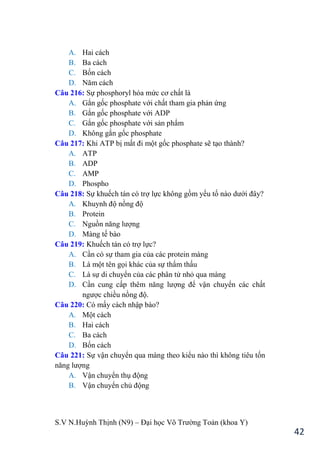 S.V N.Huỳnh Thịnh (N9) – Đại học Võ Trƣờng Toản (khoa Y)
42
A. Hai cách
B. Ba cách
C. Bốn cách
D. Năm cách
Câu 216: Sự phosphoryl hóa mức cơ chất là
A. Gắn gốc phosphate với chất tham gia phản ứng
B. Gắn gốc phosphate với ADP
C. Gắn gốc phosphate với sản phẩm
D. Không gắn gốc phosphate
Câu 217: Khi ATP bị mất đi một gốc phosphate sẽ tạo thành?
A. ATP
B. ADP
C. AMP
D. Phospho
Câu 218: Sự khuếch tán có trợ lực không gồm yếu tố nào dƣới đây?
A. Khuynh độ nồng độ
B. Protein
C. Nguồn năng lƣợng
D. Màng tế bào
Câu 219: Khuếch tán có trợ lực?
A. Cần có sự tham gia của các protein màng
B. Là một tên gọi khác của sự thẩm thấu
C. Là sự di chuyển của các phân tử nhỏ qua màng
D. Cần cung cấp thêm năng lƣợng để vận chuyển các chất
ngƣợc chiều nồng độ.
Câu 220: Có mấy cách nhập bào?
A. Một cách
B. Hai cách
C. Ba cách
D. Bốn cách
Câu 221: Sự vận chuyển qua màng theo kiểu nào thì không tiêu tốn
năng lƣợng
A. Vận chuyển thụ động
B. Vận chuyển chủ động
 
