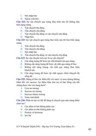S.V N.Huỳnh Thịnh (N9) – Đại học Võ Trƣờng Toản (khoa Y)
43
C. Nội nhập bào
D. Ngoại xuất bào
Câu 222: Sự vận chuyển qua màng theo kiểu nào thì không làm
biến dạng màng
A. Vận chuyển thụ động
B. Vận chuyển chủ động
C. Vận chuyển thụ động và vận chuyển chủ động
D. Nhập bào
Câu 223: Sự vận chuyển qua màng theo kiểu nào thì làm biến dạng
màng
A. Vận chuyển thụ động
B. Vận chuyển chủ động
C. Nội nhập bào
D. Vận chuyển thụ động và vận chuyển chủ động
Câu 223: Sự vận chuyển tích cực là sự vận chuyển?
A. Cần năng lƣợng để bơm vật chất khuếch tán qua màng
B. Không cần năng lƣợng để bơm vật chất qua màng tế bào
C. Không cần năng lƣợng, vật chất qua màng theo kiểu
khuếch tán
D. Cần năng lƣợng để bơm vật chất ngƣợc chiều khuynh độ
nồng độ
Câu 225: Màng tế bào chỉ thấm đối với nƣớc và urea nhƣng không
thấm đối với sucrose. Sự thẩm thấu làm teo tế bào hồng cầu khi
chúng đƣợc cho vào dung dịch?
A. Urea ƣu trƣơng
B. Sucrose ƣu trƣơng
C. Sucrose nhƣợc trƣơng
D. Nƣớc tinh khiết
Câu 226: Phân tử nào có thể dễ dàng di chuyển qua một màng thấm
chọn lọc?
A. Các phân tử lớn không phân cực
B. Các phân tử nhỏ không phân cực
C. Protein và hormone
D. Ion Na+
 
