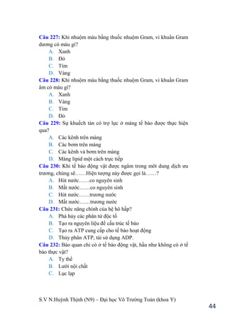 S.V N.Huỳnh Thịnh (N9) – Đại học Võ Trƣờng Toản (khoa Y)
44
Câu 227: Khi nhuộm màu bằng thuốc nhuộm Gram, vi khuẩn Gram
dƣơng có màu gì?
A. Xanh
B. Đỏ
C. Tím
D. Vàng
Câu 228: Khi nhuộm màu bằng thuốc nhuộm Gram, vi khuẩn Gram
âm có màu gì?
A. Xanh
B. Vàng
C. Tím
D. Đỏ
Câu 229: Sự khuếch tán có trợ lực ở màng tế bào đƣợc thực hiện
qua?
A. Các kênh trên màng
B. Các bơm trên màng
C. Các kênh và bơm trên màng
D. Màng lipid một cách trực tiếp
Câu 230: Khi tế bào động vật đƣợc ngâm trong môt dung dịch ƣu
trƣơng, chúng sẽ……Hiện tƣợng này đƣợc gọi là……?
A. Hút nƣớc……co nguyên sinh
B. Mất nƣớc……co nguyên sinh
C. Hút nƣớc……trƣơng nƣớc
D. Mất nƣớc……trƣơng nƣớc
Câu 231: Chức năng chính của hệ hô hấp?
A. Phá hủy các phân tử độc tố
B. Tạo ra nguyên liệu để cấu trúc tế bào
C. Tạo ra ATP cung cấp cho tế bào hoạt động
D. Thủy phân ATP, tái sử dụng ADP.
Câu 232: Bào quan chỉ có ở tế bào động vật, hầu nhƣ không có ở tế
bào thực vật?
A. Ty thể
B. Lƣới nội chất
C. Lục lạp
 