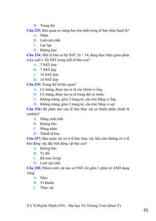 S.V N.Huỳnh Thịnh (N9) – Đại học Võ Trƣờng Toản (khoa Y)
45
D. Trung thể
Câu 233: Bào quan có màng bao lớn nhất trong tế bào chân hạch là?
A. Nhân
B. Lƣới nội chất
C. Lục lạp
D. Không bào
Câu 234: Một tế bào có bộ NST 2n = 14, đang thực hiện giảm phân
ở kỳ cuối I. Số NST trong mỗi tế bào con?
A. 7 NST đơn
B. 7 NST kép
C. 14 NST đơn
D. 14 NST kép
Câu 235: Trung thể là bào quan?
A. Có màng, đƣợc tạo ra từ các nhóm vi ống.
B. Có màng, đƣợc tạo ra từ trung thể có trƣớc.
C. Không màng, gồm 2 trung tử, cấu trúc bằng vi ống
D. Không màng, gồm 2 trung tử, cấu trúc bằng vi sợi
Câu 236: Bộ phận nào của tế bào thực vật có thành phần chính là
xenlulo?
A. Màng sinh chất
B. Không bào
C. Màng nhân
D. Thành tế bào
Câu 237: Bào quan chỉ có ở tế bào thực vật, hầu nhƣ không có ở tế
bào động vật, đặc biệt động vật bậc cao?
A. Không bào
B. Ty thể
C. Bộ máy Golgi
D. Lƣới nội chất
Câu 238: Nhóm sinh vật nào có NST chỉ gồm 1 phân tử AND dạng
vòng:
A. Nấm
B. Vi khuẩn
C. Thực vật
 