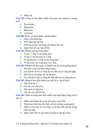S.V N.Huỳnh Thịnh (N9) – Đại học Võ Trƣờng Toản (khoa Y)
46
D. Động vật
Câu 239: Trong tế bào nhân chuẩn, bào quan nào không có màng
bao?
A. Peroxisome
B. Không bào
C. Ribosome
D. Lizosome
Câu 240: Khác với giảm phân, nguyên phân?
A. Gồm 2 lần phân bào
B. NST nhân đôi hai lần
C. NST của tế bào con bằng một nữa tế bào mẹ
D. Gặp ở hầu hết các loài tế bào
Câu 241: Khung xƣơng tế bào gồm?
A. Vi sợi, vi ống và sợi trung gian
B. Vi sợi, vi sợi myosin và vi ống
C. Vi sợi myosin, vi ống và sợi trung gian
D. Vi sợi actin, sợi trung gian và vi ống
Câu 242: Khuếch tán đơn giản và khuếch tán có trợ lực giống nhau?
A. Đều cần cung cấp thêm năng lƣợng
B. Các chất đi từ nơi có nồng độ cao đến nơi có nồng độ thấp
C. Đều cần sự trợ giúp của các protein
D. Các chất đi từ nơi có nồng độ thấp đến nơi có nồng độ cao
Câu 243: Màng tế bào điều khiển các chất đi ra, vào tế bào?
A. Một cách tùy ý
B. Chỉ cho các chất đi ra
C. Một cách có chọn lọc
D. Chỉ cho các chất đi vào
Câu 244: Nhân là trung tâm điều khiển mọi hoạt động sống của tế
bào vì?
A. Nhân chứa đựng tất cả các bào quan của tế bào
B. Nhân thực hiện trao đổi chất với môi trƣờng xung quanh
C. Nhân có thể liên hệ với màng và tế bào chất nhờ hệ thống
lƣới nội chất
D. Nhân chứa NST là vật chất di truyền ở cấp độ tế bào
 