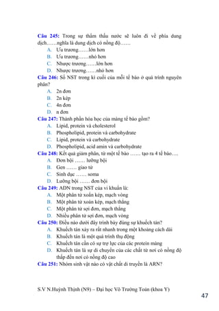 S.V N.Huỳnh Thịnh (N9) – Đại học Võ Trƣờng Toản (khoa Y)
47
Câu 245: Trong sự thẩm thấu nƣớc sẽ luôn đi về phía dung
dịch……nghĩa là dung dịch có nồng độ……
A. Ƣu trƣơng……lớn hơn
B. Ƣu trƣơng……nhỏ hơn
C. Nhƣợc trƣơng……lớn hơn
D. Nhƣợc trƣơng……nhỏ hơn
Câu 246: Số NST trong kì cuối của mỗi tế bào ở quá trình nguyên
phân?
A. 2n đơn
B. 2n kép
C. 4n đơn
D. n đơn
Câu 247: Thành phần hóa học của màng tế bào gồm?
A. Lipid, protein và cholesterol
B. Phospholipid, protein và carbohydrate
C. Lipid, protein và carbohydrate
D. Phospholipid, acid amin và carbohydrate
Câu 248: Kết quả giảm phân, từ một tế bào …… tạo ra 4 tế bào….
A. Đơn bội …… lƣỡng bội
B. Gen …… giao tử
C. Sinh dục …… soma
D. Lƣỡng bội …… đơn bội
Câu 249: ADN trong NST của vi khuẩn là:
A. Một phân tử xoắn kép, mạch vòng
B. Một phân tử xoán kép, mạch thẳng
C. Một phân tử sợi đơn, mạch thẳng
D. Nhiều phân tử sợi đơn, mạch vòng
Câu 250: Điều nào dƣới đây trình bày đúng sự khuếch tán?
A. Khuếch tán xảy ra rất nhanh trong một khoảng cách dài
B. Khuếch tán là một quá trình thụ động
C. Khuếch tán cần có sự trợ lực của các protein màng
D. Khuếch tán là sự di chuyển của các chất từ nơi có nồng độ
thấp đến nơi có nồng độ cao
Câu 251: Nhóm sinh vật nào có vật chất di truyền là ARN?
 