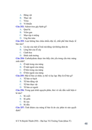 S.V N.Huỳnh Thịnh (N9) – Đại học Võ Trƣờng Toản (khoa Y)
48
A. Động vật
B. Thực vật
C. Virus
D. Vi khuẩn
Câu 252: Adenovirus gây bệnh gì?
A. Quai bị
B. Viêm gan
C. Mụn rộp ở miệng
D. Ung thƣ máu
Câu 253: Loại không bào chứa nhiều độc tố, chất phế thải thuộc tế
bào nào?
A. Lá cây của một số loài mà động vật không dám ăn
B. Lông hút của rễ cây
C. Cánh hoa
D. Đỉnh sinh trƣởng
Câu 254: Carbohydrate đƣợc tìm thấy chủ yếu trong cấu trúc màng
sinh chất?
A. Ở mặt trong của màng
B. Ở mặt ngoài của màng
C. Ở bên trong của màng
D. Ở bên ngoài của màng
Câu 255: Một tế bào có nhân, ty thể và lục lạp. Đây là tế bào gì?
A. Tế bào sơ hạch
B. Tế bào động vật
C. Tế bào thực vật
D. Tế bào cơ ngƣời
Câu 256: Trong quá trình nguyên phân, thoi vô sắc dần xuất hiện ở
kì nào?
A. Kì cuối
B. Kì giữa
C. Kì sau
D. Kì đầu
Câu 257: Tính khảm của màng tế bào là do các phân tử nào quyết
định?
 