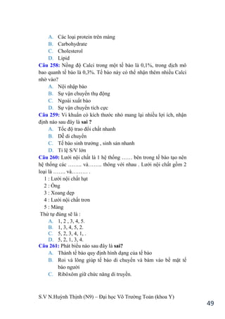 S.V N.Huỳnh Thịnh (N9) – Đại học Võ Trƣờng Toản (khoa Y)
49
A. Các loại protein trên màng
B. Carbohydrate
C. Cholesterol
D. Lipid
Câu 258: Nồng độ Calci trong một tế bào là 0,1%, trong dịch mô
bao quanh tế bào là 0,3%. Tế bào này có thể nhận thêm nhiều Calci
nhờ vào?
A. Nội nhập bào
B. Sự vận chuyển thụ động
C. Ngoài xuất bào
D. Sự vận chuyển tích cực
Câu 259: Vi khuẩn có kích thƣớc nhỏ mang lại nhiều lợi ích, nhận
định nào sau đây là sai ?
A. Tốc độ trao đổi chất nhanh
B. Dễ di chuyển
C. Tế bào sinh trƣởng , sinh sản nhanh
D. Tỉ lệ S/V lớn
Câu 260: Lƣới nội chất là 1 hệ thống …… bên trong tế bào tạo nên
hệ thống các …….. và…….. thông với nhau . Lƣới nội chất gồm 2
loại là ……. và……… .
1 : Lƣới nội chất hạt
2 : Ống
3 : Xoang dẹp
4 : Lƣới nội chất trơn
5 : Màng
Thứ tự đúng sẽ là :
A. 1, 2 , 3, 4, 5.
B. 1, 3, 4, 5, 2.
C. 5, 2, 3, 4, 1, .
D. 5, 2, 1, 3, 4.
Câu 261: Phát biểu nào sau đây là sai?
A. Thành tế bào quy định hình dạng của tế bào
B. Roi và lông giúp tế bào di chuyển và bám vào bề mặt tế
bào ngƣời
C. Ribôxôm giữ chức năng di truyền.
 