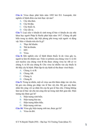 S.V N.Huỳnh Thịnh (N9) – Đại học Võ Trƣờng Toản (khoa Y)
5
Câu 6: Virus đƣợc phát hiện năm 1892 bởi D.I. Ivanopski, khi
nghiên về bệnh đớm của loài thực vật nào?
A. Cây nha đam.
B. Cây bã đậu.
C. Cây thuốc lá.
D. Cây cần sa.
Câu 7: Loại siêu vi khuẩn kí sinh trong tế bào vi khuẩn do các nhà
khoa học ngƣời Pháp là Herlle phát hiện năm 1917. Chúng rất phổ
biến trong tự nhiên, đặc biệt phong phú trong ruột ngƣời và động
vật. Siêu vi khuẩn trên tên là gì?
A. Thực thể khuẩn.
B. Thể ăn khuẩn.
C. HIV.
D. Virus.
Câu 8: Khi nghiên cứu về bệnh khảm thuốc lá do virus gây ra,
ngƣời ta làm thí nhiệm sau: Trộn vỏ prôtein của chủng virut A và lõi
axit nucleic của chủng virut B thu đƣợc chủng virus lai AB có vỏ
chủng A và lõi của chủng B. Cho virus lai nhiễm vào cây thuốc lá
thì thấy cây bị bệnh. Phân lập từ cây bệnh sẽ thu đƣợc virut thuộc:
A. Chủng A và B.
B. Chủng AB.
C. Chủng A.
D. Chủng B.
Câu 9: Trong tự nhiên, một số virus sau khi thâm nhập vào vật chủ,
hệ gen của chúng gia nhập vào tế bào vật chủ. Hệ gen này đƣợc
nhân lên cùng với sự nhân lên của hệ gen tế bào chủ. Chúng không
làm tan tế bào vật chủ mà cùng tồn tại trong một thời gian dài. Hiện
tƣợng này đƣợc gọi là?
A. Hiện tƣợng sinh biến.
B. Hiện tƣợng hòa tan.
C. Hiện tƣợng thẩm thấu.
D. Hiện tƣợng sinh tan.
Câu 10: Virus gây hiện tƣợng sinh tan, đƣợc gọi là?
A. Virus ôn đới.
 