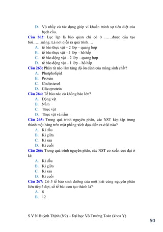 S.V N.Huỳnh Thịnh (N9) – Đại học Võ Trƣờng Toản (khoa Y)
50
D. Vỏ nhầy có tác dụng giúp vi khuẩn tránh sự tiêu diệt của
bạch cầu.
Câu 262: Lục lạp là bào quan chỉ có ở ……đƣợc cấu tạo
bởi……màng. Là nơi diễn ra quá trình….
A. tế bào thực vật – 2 lớp – quang hợp
B. tế bào thực vật – 1 lớp – hô hấp
C. tế bào động vật – 2 lớp – quang hợp
D. tế bào động vật – 1 lớp – hô hấp
Câu 263: Phân tử nào làm tăng độ ổn định của màng sinh chất?
A. Photpholipid
B. Protein
C. Cholesterol
D. Glicoprotein
Câu 264: Tế bào nào có không bào lớn?
A. Động vật
B. Nấm
C. Thực vật
D. Thực vật và nấm
Câu 265: Trong quá trình nguyên phân, các NST kép tập trung
thành một hàng trên mặt phẳng xích đạo diễn ra ở kì nào?
A. Kì đầu
B. Kì giữa
C. Kì sau
D. Kì cuối
Câu 266: Trong quá trình nguyên phân, các NST co xoắn cực đại ở
kì:
A. Kì đầu
B. Kì giữa
C. Kì sau
D. Kì cuối
Câu 267: Có 3 tế bào sinh dƣỡng của một loài cùng nguyên phân
liên tiếp 3 đợt, số tế bào con tạo thành là?
A. 8
B. 12
 