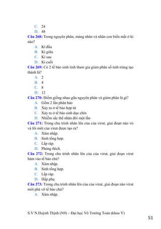 S.V N.Huỳnh Thịnh (N9) – Đại học Võ Trƣờng Toản (khoa Y)
51
C. 24
D. 48
Câu 268: Trong nguyên phân, màng nhân và nhân con biến mất ở kì
nào?
A. Kì đầu
B. Kì giữa
C. Kì sau
D. Kì cuối
Câu 269: Có 2 tế bào sinh tinh tham gia giảm phân số tinh trùng tạo
thành là?
A. 2
B. 4
C. 8
D. 12
Câu 270: Điểm giống nhau gữa nguyên phân và giảm phân là gì?
A. Gồm 2 lần phân bào
B. Xảy ra ở tế bào hợp tử
C. Xảy ra ở tế bào sinh dục chín
D. Nhiễm sắc thể nhân đôi một lần
Câu 271: Trong chu trình nhân lên của của virut, giai đoạn nào vỏ
và lõi mới của virut đƣợc tạo ra?
A. Xâm nhập.
B. Sinh tổng hợp.
C. Lắp ráp.
D. Phóng thích.
Câu 272: Trong chu trình nhân lên của của virut, giai đoạn virut
bám vào tế bào chủ?
A. Xâm nhập.
B. Sinh tổng hợp.
C. Lắp ráp.
D. Hấp phụ
Câu 273: Trong chu trình nhân lên của của virut, giai đoạn nào virut
mới phá vỡ tế bào chủ?
A. Xâm nhập.
 
