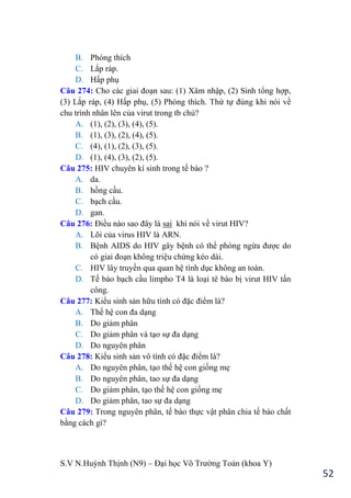 S.V N.Huỳnh Thịnh (N9) – Đại học Võ Trƣờng Toản (khoa Y)
52
B. Phóng thích
C. Lắp ráp.
D. Hấp phụ
Câu 274: Cho các giai đoạn sau: (1) Xâm nhập, (2) Sinh tổng hợp,
(3) Lắp ráp, (4) Hấp phụ, (5) Phóng thích. Thứ tự đúng khi nói về
chu trình nhân lên của virut trong tb chủ?
A. (1), (2), (3), (4), (5).
B. (1), (3), (2), (4), (5).
C. (4), (1), (2), (3), (5).
D. (1), (4), (3), (2), (5).
Câu 275: HIV chuyên kí sinh trong tế bào ?
A. da.
B. hồng cầu.
C. bạch cầu.
D. gan.
Câu 276: Điều nào sao đây là sai khi nói về virut HIV?
A. Lõi của virus HIV là ARN.
B. Bệnh AIDS do HIV gây bệnh có thể phòng ngừa đƣợc do
có giai đoạn không triệu chứng kéo dài.
C. HIV lây truyền qua quan hệ tình dục không an toàn.
D. Tế bào bạch cầu limpho T4 là loại tê bào bị virut HIV tấn
công.
Câu 277: Kiểu sinh sản hữu tính có đặc điểm là?
A. Thế hệ con đa dạng
B. Do giảm phân
C. Do giảm phân và tạo sự đa dạng
D. Do nguyên phân
Câu 278: Kiểu sinh sản vô tính có đặc điểm là?
A. Do nguyên phân, tạo thế hệ con giống mẹ
B. Do nguyên phân, tao sự đa dạng
C. Do giảm phân, tạo thế hệ con giống mẹ
D. Do giảm phân, tao sự đa dạng
Câu 279: Trong nguyên phân, tế bào thực vật phân chia tế bào chất
bằng cách gì?
 