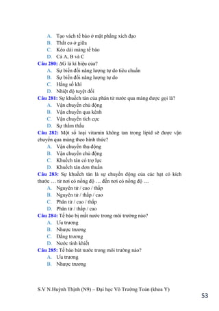 S.V N.Huỳnh Thịnh (N9) – Đại học Võ Trƣờng Toản (khoa Y)
53
A. Tạo vách tế bào ở mặt phẳng xích đạo
B. Thắt eo ở giữa
C. Kéo dài màng tế bào
D. Cả A, B và C
Câu 280: ∆G là kí hiệu của?
A. Sự biến đổi năng lƣợng tự do tiêu chuẩn
B. Sự biến đổi năng lƣợng tự do
C. Hằng số khí
D. Nhiệt độ tuyệt đối
Câu 281: Sự khuếch tán của phân tử nƣớc qua màng đƣợc gọi là?
A. Vận chuyển chủ động
B. Vận chuyển qua kênh
C. Vận chuyển tích cực
D. Sự thẩm thấu
Câu 282: Một số loại vitamin không tan trong lipid sẽ đƣợc vận
chuyển qua màng theo hình thức?
A. Vận chuyển thụ động
B. Vận chuyển chủ động
C. Khuếch tán có trợ lực
D. Khuếch tán đơn thuần
Câu 283: Sự khuếch tán là sự chuyển động của các hạt có kích
thƣớc … từ nơi có nồng độ … đến nơi có nồng độ …
A. Nguyên tử / cao / thấp
B. Nguyên tử / thấp / cao
C. Phân tử / cao / thấp
D. Phân tử / thấp / cao
Câu 284: Tế bào bị mất nƣớc trong môi trƣờng nào?
A. Ƣu trƣơng
B. Nhƣợc trƣơng
C. Đẳng trƣơng
D. Nƣớc tinh khiết
Câu 285: Tế bào hút nƣớc trong môi trƣờng nào?
A. Ƣu trƣơng
B. Nhƣợc trƣơng
 