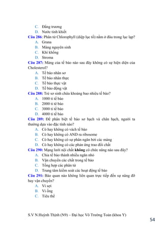 S.V N.Huỳnh Thịnh (N9) – Đại học Võ Trƣờng Toản (khoa Y)
54
C. Đẳng trƣơng
D. Nƣớc tinh khiết
Câu 286: Phân tử Chlorophyll (diệp lục tố) nằm ở đâu trong lục lạp?
A. Grana
B. Màng nguyên sinh
C. Khí khổng
D. Stroma
Câu 287: Màng của tế bào nào sau đây không có sự hiện diện của
Cholesterol?
A. Tế bào nhân sơ
B. Tế bào nhân thực
C. Tế bào thực vật
D. Tế bào động vật
Câu 288: Trẻ sơ sinh chứa khoảng bao nhiêu tế bào?
A. 1000 tỉ tế bào
B. 2000 tỉ tê bào
C. 3000 tỉ tế bào
D. 4000 tỉ tế bào
Câu 289: Để phân biệt tế bào sơ hạch và chân hạch, ngƣời ta
thƣờng dựa vào đặc tính nào?
A. Có hay không có vách tế bào
B. Có hay không có AND ra ribosome
C. Có hay không có sự phân ngăn bởi các màng
D. Có hay không có các phản ứng trao đổi chất
Câu 290: Mạng lƣới nội chất không có chức năng nào sau đây?
A. Chia tế bào thành nhiều ngăn nhỏ
B. Vận chuyển các chất trong tế bào
C. Tổng hợp các phân tử
D. Trung tâm kiểm soát các hoạt động tế bào
Câu 291: Bào quan nào không liên quan trực tiếp đến sự nâng đỡ
hay vận chuyển?
A. Vi sợi
B. Vi ống
C. Tiêu thể
 