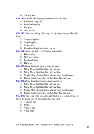 S.V N.Huỳnh Thịnh (N9) – Đại học Võ Trƣờng Toản (khoa Y)
55
D. Vách tế bào
Câu 292: Lạp thể có khả năng tự nhân đôi nhờ vào đâu?
A. Ribosome riêng biệt
B. Protein riêng biệt
C. Emzyme
D. Axit nucleic
Câu 293: Giai đoạn lƣỡng bội trong chu kỳ sống của ngƣời bắt đầu
bằng?
A. Sự nguyên phân
B. Sự giảm phân
C. Sự thụ tinh
D. Lần phân chia đầu tiên của hợp tử
Câu 294: Nƣớc tinh khiết có tiềm năng thẩm thấu?
A. Bằng không
B. Nhỏ hơn không
C. Lớn hơn không
D. Hằng số
Câu 295: Dung dịch ƣu trƣơng là dung dịch có?
A. Nồng độ các hạt thẩm thấu tích cực cao.
B. Nồng độ các hạt thẩm thấu tích cực thấp.
C. Sự cân bằng về nồng độ của các hạt thẩm thấu tích cực.
D. Không bị ảnh hƣởng bỏi các hạt thẩm thấu tích cực.
Câu 296: Dung dịch nhƣợc trƣơng là dung dịch có:
A. Nồng độ các hạt thẩm thấu tích cực cao.
B. Nồng độ các hạt thẩm thấu tích cực thấp.
C. Sự cân bằng về nồng độ của các hạt thẩm thấu tích cực.
D. Không bị ảnh hƣởng bỏi các hạt thẩm thấu tích cực.
Câu 297: Yếu tố để phân chia vi khuẩn thành 2 loại Gram dƣơng và
Gram âm là cấu trúc và thành phần hoá học của?
A. Thành tế bào
B. Màng
C. Vùng tế bào
D. Vùng nhân
 