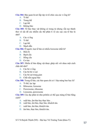 S.V N.Huỳnh Thịnh (N9) – Đại học Võ Trƣờng Toản (khoa Y)
57
Câu 304: Bào quan là nơi lắp ráp và tổ chức của các vi ống là?
A. Ti thể
B. Trung thể
C. Lạp thể
D. Không bào
Câu 305: Tế bào thực vật không có trung tử nhƣng vẫn tạo thành
thoi vô sắc để các nhiễm sắc thể phân li về các cực của tế bào là
nhờ?
A. Các vi ống
B. Ti thể
C. Lạp thể
D. Mạch dẫn
Câu 306: Ở ngƣời, loại tế bào có nhiều lizoxome nhất là?
A. Biểu bì
B. Bạch cầu
C. Hồng cầu
D. Cơ tim
Câu 307: Nhiều tế bào động vật đƣợc ghép nối với nhau một cách
chặt chẽ nhờ?
A. Các bó vi ống
B. Các bó bó vi sợi
C. Các bó sợi trung gian
D. Chất nền ngoại bào
Câu 308: Trong tế bào, các bào quan chỉ có 1 lớp màng bao bọc là?
A. Ti thể, lục lạp
B. Ribosome, lizosome
C. Peroxisome, ribosome
D. Lizosome, perexisome
Câu 309: Các đại phân tử nhƣ prôtêin có thể qua màng tế bào bằng
cách?
A. xuất bào, ẩm bào hay thực bào.
B. xuất bào, ẩm bào, thực bào, khuếch tán.
C. xuất bào, ẩm bào, khuếch tán.
D. ẩm bào, thực bào, khuếch tán.
 