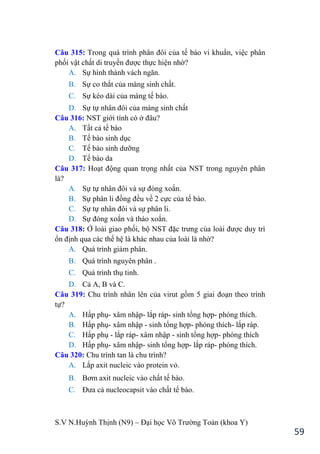 S.V N.Huỳnh Thịnh (N9) – Đại học Võ Trƣờng Toản (khoa Y)
59
Câu 315: Trong quá trình phân đôi của tế bào vi khuẩn, việc phân
phối vật chất di truyền đƣợc thực hiện nhờ?
A. Sự hình thành vách ngăn.
B. Sự co thắt của màng sinh chất.
C. Sự kéo dài của màng tế bào.
D. Sự tự nhân đôi của màng sinh chất
Câu 316: NST giới tính có ở đâu?
A. Tất cả tế bào
B. Tế bào sinh dục
C. Tế bào sinh dƣỡng
D. Tế bào da
Câu 317: Hoạt động quan trọng nhất của NST trong nguyên phân
là?
A. Sự tự nhân đôi và sự đóng xoắn.
B. Sự phân li đồng đều về 2 cực của tế bào.
C. Sự tự nhân đôi và sự phân li.
D. Sự đóng xoắn và tháo xoắn.
Câu 318: Ở loài giao phối, bộ NST đặc trƣng của loài đƣợc duy trì
ổn định qua các thế hệ là khác nhau của loài là nhờ?
A. Quá trình giảm phân.
B. Quá trình nguyên phân .
C. Quá trình thụ tinh.
D. Cả A, B và C.
Câu 319: Chu trình nhân lên của virut gồm 5 giai đoạn theo trình
tự?
A. Hấp phụ- xâm nhập- lắp ráp- sinh tổng hợp- phóng thích.
B. Hấp phụ- xâm nhập - sinh tổng hợp- phóng thích- lắp ráp.
C. Hấp phụ - lắp ráp- xâm nhập - sinh tổng hợp- phóng thích
D. Hấp phụ- xâm nhập- sinh tổng hợp- lắp ráp- phóng thích.
Câu 320: Chu trình tan là chu trình?
A. Lắp axit nucleic vào protein vỏ.
B. Bơm axit nucleic vào chất tế bào.
C. Đƣa cả nucleocapsit vào chất tế bào.
 