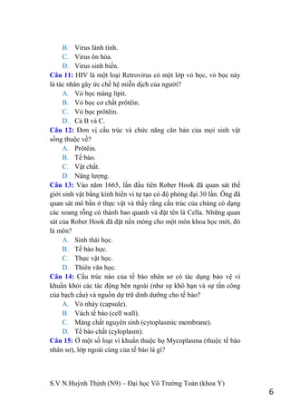 S.V N.Huỳnh Thịnh (N9) – Đại học Võ Trƣờng Toản (khoa Y)
6
B. Virus lành tính.
C. Virus ôn hòa.
D. Virus sinh biến.
Câu 11: HIV là một loại Retrovirus có một lớp vỏ bọc, vỏ bọc này
là tác nhân gây ức chế hệ miễn dịch của ngƣời?
A. Vỏ bọc màng lipit.
B. Vỏ bọc cơ chất prôtêin.
C. Vỏ bọc prôtêin.
D. Cả B và C.
Câu 12: Đơn vị cấu trúc và chức năng căn bản của mọi sinh vật
sống thuộc về?
A. Prôtêin.
B. Tế bào.
C. Vật chất.
D. Năng lƣợng.
Câu 13: Vào năm 1665, lần đầu tiên Rober Hook đã quan sát thế
giới sinh vật bằng kính hiển vi tự tạo có độ phóng đại 30 lần. Ông đã
quan sát mô bần ở thực vật và thấy rằng cấu trúc của chúng có dạng
các xoang rỗng có thành bao quanh và đặt tên là Cella. Những quan
sát của Rober Hook đã đặt nền móng cho một môn khoa học mới, đó
là môn?
A. Sinh thái học.
B. Tế bào học.
C. Thực vật học.
D. Thiên văn học.
Câu 14: Cấu trúc nào của tế bào nhân sơ có tác dụng bảo vệ vi
khuẩn khỏi các tác động bên ngoài (nhƣ sự khô hạn và sự tấn công
của bạch cầu) và nguồn dự trữ dinh dƣỡng cho tế bào?
A. Vỏ nhày (capsule).
B. Vách tế bào (cell wall).
C. Màng chất nguyên sinh (cytoplasmic membrane).
D. Tế bào chất (cyloplasm).
Câu 15: Ở một số loại vi khuẩn thuộc họ Mycoplasma (thuộc tế bào
nhân sơ), lớp ngoài cùng của tế bào là gì?
 