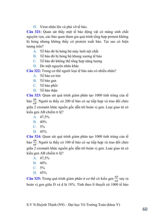 S.V N.Huỳnh Thịnh (N9) – Đại học Võ Trƣờng Toản (khoa Y)
60
D. Virut nhân lên và phá vỡ tế bào.
Câu 321: Quan sát thấy một tế bào động vật có màng sinh chất
nguyên vẹn, các bào quan tham gia quá trình tổng hợp protein không
bị hỏng nhƣng không thấy có protein xuất bào. Tại sao có hiện
tƣợng trên?
A. Tế bào đó bị hỏng bộ máy lƣới nội chất
B. Tế bào đó bị hỏng bộ khung xƣơng tế bào
C. Tế bào đó không thể tổng hợp năng lƣợng
D. Do một nguyên nhân khác
Câu 322: Trong cơ thể ngƣời loại tế bào nào có nhiều nhân?
A. Tế bào cơ tim
B. Tế bào gan
C. Tế bào phổi
D. Tế bào thận
Câu 323: Quan sát quá trình giảm phân tạo 1000 tinh trùng của tế
bào . Ngƣời ta thấy có 200 tế bào có sự tiếp hợp và trao đổi chéo
giữa 2 cromatit khác nguồn gốc dẫn tới hoán vị gen. Loại giao tử có
kiểu gen AB chiếm tỉ lệ?
A. 47,5%
B. 40%
C. 5%
D. 45%
Câu 324: Quan sát quá trình giảm phân tạo 1000 tinh trùng của tế
bào . Ngƣời ta thấy có 100 tế bào có sự tiếp hợp và trao đổi chéo
giữa 2 cromatit khác nguồn gốc dẫn tới hoán vị gen. Loại giao tử có
kiểu gen AB chiếm tỉ lệ?
A. 47,5%
B. 40%
C. 5%
D. 45%
Câu 325: Trong quá trình giảm phân ở cơ thể có kiểu gen xảy ra
hoán vị gen giữa D và d là 18%. Tính theo lí thuyết cứ 1000 tế bào
 