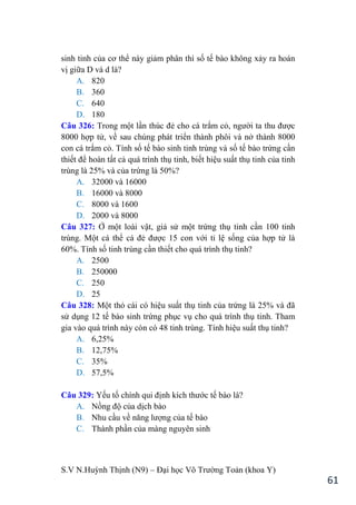 S.V N.Huỳnh Thịnh (N9) – Đại học Võ Trƣờng Toản (khoa Y)
61
sinh tinh của cơ thể này giảm phân thì số tế bào không xảy ra hoán
vị giữa D và d là?
A. 820
B. 360
C. 640
D. 180
Câu 326: Trong một lần thúc đẻ cho cá trắm cỏ, ngƣời ta thu đƣợc
8000 hợp tử, về sau chúng phát triển thành phôi và nở thành 8000
con cá trắm cỏ. Tính số tế bào sinh tinh trùng và số tế bào trứng cần
thiết để hoàn tất cả quá trình thụ tinh, biết hiệu suất thụ tinh của tinh
trùng là 25% và của trứng là 50%?
A. 32000 và 16000
B. 16000 và 8000
C. 8000 và 1600
D. 2000 và 8000
Câu 327: Ở một loài vật, giả sử một trứng thụ tinh cần 100 tinh
trùng. Một cá thể cá đẻ đƣợc 15 con với tỉ lệ sống của hợp tử là
60%. Tính số tinh trùng cần thiết cho quá trình thụ tinh?
A. 2500
B. 250000
C. 250
D. 25
Câu 328: Một thỏ cái có hiệu suất thụ tinh của trứng là 25% và đã
sử dụng 12 tế bào sinh trứng phục vụ cho quá trình thụ tinh. Tham
gia vào quá trình này còn có 48 tinh trùng. Tính hiệu suất thụ tinh?
A. 6,25%
B. 12,75%
C. 35%
D. 57,5%
Câu 329: Yếu tố chính qui định kích thƣớc tế bào là?
A. Nồng độ của dịch bào
B. Nhu cầu về năng lƣợng của tế bào
C. Thành phần của màng nguyên sinh
 