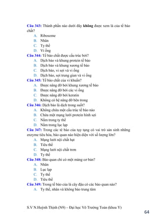 S.V N.Huỳnh Thịnh (N9) – Đại học Võ Trƣờng Toản (khoa Y)
64
Câu 343: Thành phần nào dƣới đây không đƣợc xem là của tế bào
chất?
A. Ribosome
B. Nhân
C. Ty thể
D. Vi ống
Câu 344: Tế bào chất đƣợc cấu trúc bởi?
A. Dịch bào và khung protein tế bào
B. Dịch bào và khung xƣơng tế bào
C. Dịch bào, vi sợi và vi ống
D. Dịch bào, sợi trung gian và vi ống
Câu 345: Tế bào chất của vi khuẩn?
A. Đƣợc nâng đỡ bởi khung xƣơng tế bào
B. Đƣợc nâng đỡ bởi các vi ống
C. Đƣợc nâng đỡ bởi keratin
D. Không có hệ nâng đỡ bên trong
Câu 346: Dịch bào là dịch trong suốt?
A. Không chứa một cấu trúc tế bào nào
B. Chứa một mạng lƣới protein hình sợi
C. Nằm trong ty thể
D. Nằm trong lục lạp
Câu 347: Trong các tê bào của tụy tạng có vai trò sản sinh những
enzyme tiêu hóa, bào quan nào hiện diện với số lƣợng lớn?
A. Mạng lƣới nội chất hạt
B. Tiêu thể
C. Mạng lƣới nội chất trơn
D. Ty thể
Câu 348: Bào quan chỉ có một màng cơ bản?
A. Nhân
B. Lục lạp
C. Ty thể
D. Tiêu thể
Câu 349: Trong tế bào của lá cây đậu có các bào quan nào?
A. Ty thể, nhân và không bào trung tâm
 