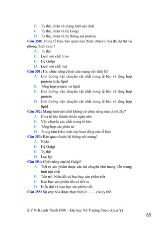 S.V N.Huỳnh Thịnh (N9) – Đại học Võ Trƣờng Toản (khoa Y)
65
B. Ty thể, nhân và mạng lƣới nội chất
C. Ty thể, nhân và hệ Golgi
D. Ty thể, nhân và hệ thống sợi protein
Câu 350: Trong tế bào, bào quan nào đƣợc chuyên hóa để dự trữ và
phóng thích calci?
A. Ty thể
B. Lƣới nội chất trơn
C. Hệ Golgi
D. Lƣới nội chất hạt
Câu 351: Hai chức năng chính của mạng nội chất là?
A. Con đƣờng vận chuyển vật chất trong tế bào và tổng hợp
protein hoặc lipid
B. Tổng hợp protein và lipid
C. Con đƣờng vận chuyển vật chất trong tế bào và tổng hợp
protein
D. Con đƣờng vận chuyển vật chất trong tế bào và tổng hợp
lipid
Câu 352: Mạng lƣới nội chất không có chức năng nào dƣới đây?
A. Chia tế bào thành nhiều ngăn nhỏ
B. Vận chuyển các chất trong tế bào
C. Tổng hợp các phân tử
D. Trung tâm kiểm soát các hoạt động của tế bào
Câu 353: Bào quan thuộc hệ thống nội màng?
A. Nhân
B. Hệ Golgi
C. Ty thể
D. Lục lạp
Câu 354: Chức năng của hệ Golgi?
A. Tiết ra sản phẩm đƣợc các túi chuyên chở mang đến mạng
lƣới nội chất
B. Tồn trữ, biến đổi và bao bọc sản phẩm tiết
C. Bao bọc sản phẩm tiết và tiết ra
D. Biến đổi và bao bọc sản phẩm tiết
Câu 355: Sự oxy hóa đƣợc thực hiện ở …… của ty thể.
 