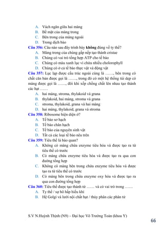 S.V N.Huỳnh Thịnh (N9) – Đại học Võ Trƣờng Toản (khoa Y)
66
A. Vách ngăn giữa hai màng
B. Bề mặt của màng trong
C. Bên trong của màng ngoài
D. Trong dịch bào
Câu 356: Câu nào sau đây trình bày không đúng về ty thể?
A. Màng trong của chúng gấp nếp tạo thành cristae
B. Chúng có vai trò tổng hợp ATP cho tế bào
C. Chúng có màu xanh lục vì chứa nhiều cholorophyll
D. Chúng có ở cả tế bào thực vật và động vật
Câu 357: Lục lạp đƣợc cấu trúc ngoài cùng là ……, bên trong có
chất căn bản đƣợc gọi là ……, trong đó có một hệ thống túi dẹp có
màng đƣợc gọi là ……, đôi khi xếp chồng chất lên nhau tạo thành
các hạt ……
A. hai màng, stroma, thylakoid và grana
B. thylakoid, hai màng, stroma và grana
C. stroma, thylakoid, grana và hai màng
D. hai màng, thylakoid, grana và stroma
Câu 358: Ribosome hiện diện ở?
A. Tế bào sơ hạch
B. Tế bào chân hạch
C. Tế bào của nguyên sinh vật
D. Tất cả các loại tế bào nêu trên
Câu 359: Tiêu thể là bào quan?
A. Không có màng chứa enzyme tiêu hóa và đƣợc tạo ra từ
tiêu thể có trƣớc
B. Có màng chứa enzyme tiêu hóa và đƣợc tạo ra qua con
đƣờng tổng hợp
C. Không có màng bên trong chứa enzyme tiêu hóa và đƣợc
tạo ra từ tiêu thể có trƣớc
D. Có màng bên trong chứa enzyme oxy hóa và đƣợc tạo ra
qua con đƣờng tổng hợp
Câu 360: Tiêu thể đƣợc tạo thành từ …… và có vai trò trong ……
A. Ty thể / sự hô hấp hiếu khí
B. Hệ Golgi và lƣới nội chất hạt / thủy phân các phân tử
 