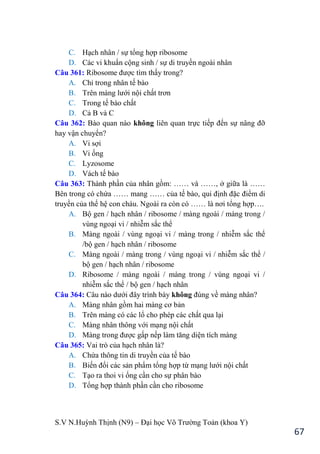 S.V N.Huỳnh Thịnh (N9) – Đại học Võ Trƣờng Toản (khoa Y)
67
C. Hạch nhân / sự tổng hợp ribosome
D. Các vi khuẩn cộng sinh / sự di truyền ngoài nhân
Câu 361: Ribosome đƣợc tìm thấy trong?
A. Chỉ trong nhân tế bào
B. Trên màng lƣới nội chất trơn
C. Trong tế bào chất
D. Cả B và C
Câu 362: Bào quan nào không liên quan trực tiếp đến sự nâng đỡ
hay vận chuyển?
A. Vi sợi
B. Vi ống
C. Lyzosome
D. Vách tế bào
Câu 363: Thành phần của nhân gồm: …… và ……, ở giữa là ……
Bên trong có chứa …… mang …… của tế bào, qui định đặc điểm di
truyền của thế hệ con cháu. Ngoài ra còn có …… là nơi tổng hợp….
A. Bộ gen / hạch nhân / ribosome / màng ngoài / màng trong /
vùng ngoại vi / nhiễm sắc thể
B. Màng ngoài / vùng ngoại vi / màng trong / nhiễm sắc thể
/bộ gen / hạch nhân / ribosome
C. Màng ngoài / màng trong / vùng ngoại vi / nhiễm sắc thể /
bộ gen / hạch nhân / ribosome
D. Ribosome / màng ngoài / màng trong / vùng ngoại vi /
nhiễm sắc thể / bộ gen / hạch nhân
Câu 364: Câu nào dƣới đây trình bày không đúng về màng nhân?
A. Màng nhân gồm hai màng cơ bản
B. Trên màng có các lổ cho phép các chất qua lại
C. Màng nhân thông với mạng nội chất
D. Màng trong đƣợc gấp nếp làm tăng diện tích màng
Câu 365: Vai trò của hạch nhân là?
A. Chứa thông tin di truyền của tế bào
B. Biến đổi các sản phẩm tổng hợp từ mạng lƣới nội chất
C. Tạo ra thoi vi ống cần cho sự phân bào
D. Tổng hợp thành phần cần cho ribosome
 