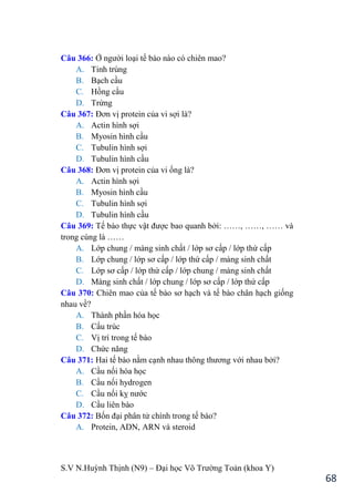 S.V N.Huỳnh Thịnh (N9) – Đại học Võ Trƣờng Toản (khoa Y)
68
Câu 366: Ở ngƣời loại tế bào nào có chiên mao?
A. Tinh trùng
B. Bạch cầu
C. Hồng cầu
D. Trứng
Câu 367: Đơn vị protein của vi sợi là?
A. Actin hình sợi
B. Myosin hình cầu
C. Tubulin hình sợi
D. Tubulin hình cầu
Câu 368: Đơn vị protein của vi ống là?
A. Actin hình sợi
B. Myosin hình cầu
C. Tubulin hình sợi
D. Tubulin hình cầu
Câu 369: Tế bào thực vật đƣợc bao quanh bởi: ……, ……, …… và
trong cùng là ……
A. Lớp chung / màng sinh chất / lớp sơ cấp / lớp thứ cấp
B. Lớp chung / lớp sơ cấp / lớp thứ cấp / màng sinh chất
C. Lớp sơ cấp / lớp thứ cấp / lớp chung / màng sinh chất
D. Màng sinh chất / lớp chung / lớp sơ cấp / lớp thứ cấp
Câu 370: Chiên mao của tế bào sơ hạch và tế bào chân hạch giống
nhau về?
A. Thành phần hóa học
B. Cấu trúc
C. Vị trí trong tế bào
D. Chức năng
Câu 371: Hai tế bào nằm cạnh nhau thông thƣơng với nhau bởi?
A. Cầu nối hóa học
B. Cầu nối hydrogen
C. Cầu nối kỵ nƣớc
D. Cầu liên bào
Câu 372: Bốn đại phân tử chính trong tế bào?
A. Protein, ADN, ARN và steroid
 