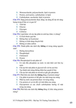 S.V N.Huỳnh Thịnh (N9) – Đại học Võ Trƣờng Toản (khoa Y)
69
B. Monosaccharide, polysaccharide, lipid và protein
C. Protein, acid nucleic, carbohydrate và lipid
D. Carbohydrate, saccharide, lipid và protein
Câu 373: Dạng polysaccharide đƣợc động vật dùng để dự trữ năng
lƣợng trong tế bào cơ và gan là?
A. Tinh bột
B. Glucose
C. Glycogen
D. Cellulose
Câu 374: Lipid khác với các đại phân tử sinh học khác vì chúng?
A. Có kích thƣớc quá lớn
B. Không thực sự là polymer
C. Không có hình dạng chuyên biệt
D. Không có chứa carbon
Câu 375: Thành phần nào dƣới đây không có trong màng nguyên
sinh?
A. Đƣờng deoxyribose
B. Phospholipid
C. Cholesterol
D. Protein
Câu 376: Phospholipid là một phân tử?
A. Có một đầu phosphate ƣa nƣớc và một đuôi axit b o kỵ
nƣớc
B. Cấu tạo bởi một phân tử glycerol nối với ba axit béo
C. Tạo thành một màng không thấm bao quanh tế bào
D. Cấu tạo bởi một phân tử steroid có gắn gốc phosphate
Câu 377: Phát biểu nào dƣới đây không đúng về protein màng?
A. Các phân tử protein có thể gắn vào mặt trong của màng
B. Phần kỵ nƣớc của protein đƣợc vùi trong màng
C. Các protein có vai trò đối với tính thấm của màng
D. Glycoprotein có các chuỗi carbohydrate hƣớng về mặt
trong của màng
Câu 378: Phát biểu nào dƣới đây không đúng về chức năng protein
màng?
 