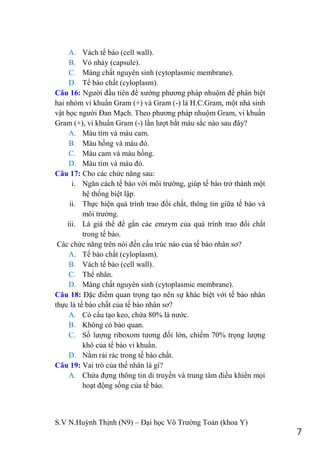 S.V N.Huỳnh Thịnh (N9) – Đại học Võ Trƣờng Toản (khoa Y)
7
A. Vách tế bào (cell wall).
B. Vỏ nhày (capsule).
C. Màng chất nguyên sinh (cytoplasmic membrane).
D. Tế bào chất (cyloplasm).
Câu 16: Ngƣời đầu tiên đề xƣớng phƣơng pháp nhuộm để phân biệt
hai nhóm vi khuẩn Gram (+) và Gram (-) là H.C.Gram, một nhà sinh
vật học ngƣời Đan Mạch. Theo phƣơng pháp nhuộm Gram, vi khuẩn
Gram (+), vi khuẩn Gram (-) lần lƣợt bắt màu sắc nào sau đây?
A. Màu tím và màu cam.
B. Màu hồng và màu đỏ.
C. Màu cam và màu hồng.
D. Màu tím và màu đỏ.
Câu 17: Cho các chức năng sau:
i. Ngăn cách tế bào với môi trƣờng, giúp tế bào trở thành một
hệ thống biệt lập.
ii. Thực hiện quá trình trao đổi chất, thông tin giữa tế bào và
môi trƣờng.
iii. Là giá thể để gắn các emzym của quá trình trao đổi chất
trong tế bào.
Các chức năng trên nói đến cấu trúc nào của tế bào nhân sơ?
A. Tế bào chất (cyloplasm).
B. Vách tế bào (cell wall).
C. Thể nhân.
D. Màng chất nguyên sinh (cytoplasmic membrane).
Câu 18: Đặc điểm quan trọng tạo nên sự khác biệt với tế bào nhân
thực là tế bào chất của tế bào nhân sơ?
A. Có cấu tạo keo, chứa 80% là nƣớc.
B. Không có bào quan.
C. Số lƣợng riboxom tƣơng đối lớn, chiếm 70% trọng lƣợng
khô của tế bào vi khuẩn.
D. Nằm rải rác trong tế bào chất.
Câu 19: Vai trò của thể nhân là gì?
A. Chứa đựng thông tin di truyền và trung tâm điều khiển mọi
hoạt động sống của tế bào.
 