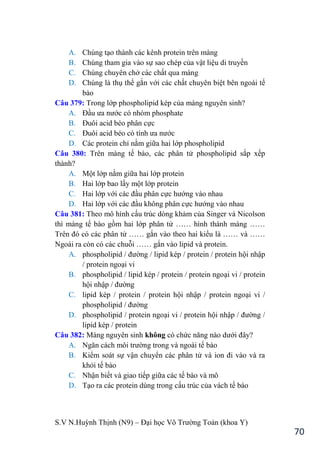 S.V N.Huỳnh Thịnh (N9) – Đại học Võ Trƣờng Toản (khoa Y)
70
A. Chúng tạo thành các kênh protein trên màng
B. Chúng tham gia vào sự sao chép của vật liệu di truyền
C. Chúng chuyên chở các chất qua màng
D. Chúng là thụ thể gắn với các chất chuyên biệt bên ngoài tế
bào
Câu 379: Trong lớp phospholipid kép của màng nguyên sinh?
A. Đầu ƣa nƣớc có nhóm phosphate
B. Đuôi acid b o phân cực
C. Đuôi acid b o có tính ƣa nƣớc
D. Các protein chỉ nằm giữa hai lớp phospholipid
Câu 380: Trên màng tế bào, các phân tử phospholipid sắp xếp
thành?
A. Một lớp nằm giữa hai lớp protein
B. Hai lớp bao lấy một lớp protein
C. Hai lớp với các đầu phân cực hƣớng vào nhau
D. Hai lớp với các đầu không phân cực hƣớng vào nhau
Câu 381: Theo mô hình cấu trúc dòng khảm của Singer và Nicolson
thì màng tế bào gồm hai lớp phân tử …… hình thành màng ……
Trên đó có các phân tử …… gắn vào theo hai kiểu là …… và ……
Ngoài ra còn có các chuỗi …… gắn vào lipid và protein.
A. phospholipid / đƣờng / lipid kép / protein / protein hội nhập
/ protein ngoại vi
B. phospholipid / lipid kép / protein / protein ngoại vi / protein
hội nhập / đƣờng
C. lipid kép / protein / protein hội nhập / protein ngoại vi /
phospholipid / đƣờng
D. phospholipid / protein ngoại vi / protein hội nhập / đƣờng /
lipid kép / protein
Câu 382: Màng nguyên sinh không có chức năng nào dƣới đây?
A. Ngăn cách môi trƣờng trong và ngoài tế bào
B. Kiểm soát sự vận chuyển các phân tử và ion đi vào và ra
khỏi tế bào
C. Nhận biết và giao tiếp giữa các tế bào và mô
D. Tạo ra các protein dùng trong cấu trúc của vách tế bào
 