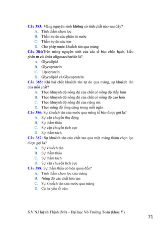 S.V N.Huỳnh Thịnh (N9) – Đại học Võ Trƣờng Toản (khoa Y)
71
Câu 383: Màng nguyên sinh không có tính chất nào sau đây?
A. Tính thấm chọn lọc
B. Thấm tự do các phân tủ nƣớc
C. Thấm tự do các ion
D. Cho ph p nƣớc khuếch tán qua màng
Câu 384:Trên màng nguyên sinh của các tế bào chân hạch, kiểu
phân tử có chứa oligosaccharide là?
A. Glycolipid
B. Glycoprotein
C. Lipoprotein
D. Glycolipid và Glycoprotein
Câu 385: Khi hai chất khuếch tán tự do qua màng, sự khuếch tán
của mỗi chất?
A. Theo khuynh độ nồng độ của chất có nồng độ thấp hơn
B. Theo khuynh độ nồng độ của chất có nồng độ cao hơn
C. Theo khuynh độ nồng độ của riêng nó.
D. Theo nồng độ tổng cộng trong mỗi ngăn
Câu 386: Sự khuếch tán của nƣớc qua màng tế bào đƣợc gọi là?
A. Sự vận chuyển thụ động
B. Sự thẩm thấu
C. Sự vận chuyển tích cực
D. Sự thẩm tách
Câu 387: Sự khuếch tán của chất tan qua một màng thấm chọn lọc
đƣợc gọi là?
A. Sự khuếch tán
B. Sự thẩm thấu
C. Sự thẩm tách
D. Sự vận chuyển tích cực
Câu 388: Sự thẩm thấu có liên quan đến?
A. Tính thấm chọn lọc của màng
B. Nồng độ các chất hòa tan
C. Sự khuếch tán của nƣớc qua màng
D. Cả ba yếu tố trên
 