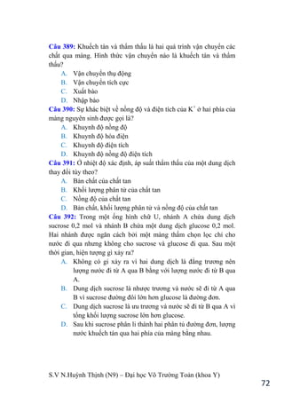 S.V N.Huỳnh Thịnh (N9) – Đại học Võ Trƣờng Toản (khoa Y)
72
Câu 389: Khuếch tán và thẩm thấu là hai quá trình vận chuyển các
chất qua màng. Hình thức vận chuyển nào là khuếch tán và thẩm
thấu?
A. Vận chuyển thụ động
B. Vận chuyển tích cực
C. Xuất bào
D. Nhập bào
Câu 390: Sự khác biệt về nồng độ và điện tích của K+
ở hai phía của
màng nguyên sinh đƣợc gọi là?
A. Khuynh độ nồng độ
B. Khuynh độ hóa điện
C. Khuynh độ điện tích
D. Khuynh độ nồng độ điện tích
Câu 391: Ở nhiệt độ xác định, áp suất thẩm thấu của một dung dịch
thay đổi tùy theo?
A. Bản chất của chất tan
B. Khối lƣợng phân tử của chất tan
C. Nồng độ của chất tan
D. Bản chất, khối lƣợng phân tử và nồng độ của chất tan
Câu 392: Trong một ống hình chữ U, nhánh A chứa dung dịch
sucrose 0,2 mol và nhánh B chứa một dung dịch glucose 0,2 mol.
Hai nhánh đƣợc ngăn cách bởi một màng thấm chọn lọc chỉ cho
nƣớc đi qua nhƣng không cho sucrose và glucose đi qua. Sau một
thời gian, hiện tƣợng gì xảy ra?
A. Không có gi xảy ra vì hai dung dịch là đẳng trƣơng nên
lƣợng nƣớc đi từ A qua B bằng với lƣợng nƣớc đi từ B qua
A.
B. Dung dịch sucrose là nhƣợc trƣơng và nƣớc sẽ đi từ A qua
B vì sucrose đƣờng đôi lớn hơn glucose là đƣờng đơn.
C. Dung dịch sucrose là ƣu trƣơng và nƣớc sẽ đi từ B qua A vì
tổng khối lƣợng sucrose lớn hơn glucose.
D. Sau khi sucrose phân li thành hai phân tủ đƣờng đơn, lƣợng
nƣớc khuếch tán qua hai phía của màng bằng nhau.
 