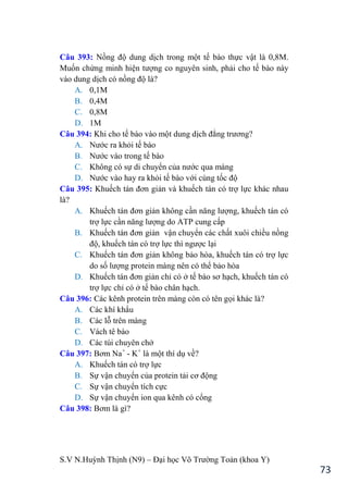 S.V N.Huỳnh Thịnh (N9) – Đại học Võ Trƣờng Toản (khoa Y)
73
Câu 393: Nồng độ dung dịch trong một tế bào thực vật là 0,8M.
Muốn chứng minh hiện tƣợng co nguyên sinh, phải cho tế bào này
vào dung dịch có nồng độ là?
A. 0,1M
B. 0,4M
C. 0,8M
D. 1M
Câu 394: Khi cho tế bào vào một dung dịch đẳng trƣơng?
A. Nƣớc ra khỏi tế bào
B. Nƣớc vào trong tế bào
C. Không có sự di chuyển của nƣớc qua màng
D. Nƣớc vào hay ra khỏi tế bào với cùng tốc độ
Câu 395: Khuếch tán đơn giản và khuếch tán có trợ lực khác nhau
là?
A. Khuếch tán đơn giản không cần năng lƣợng, khuếch tán có
trợ lực cần năng lƣợng do ATP cung cấp
B. Khuếch tán đơn giản vận chuyển các chất xuôi chiều nồng
độ, khuếch tán có trợ lực thì ngƣợc lại
C. Khuếch tán đơn giản không bảo hòa, khuếch tán có trợ lực
do số lƣợng protein màng nên có thể bảo hòa
D. Khuếch tán đơn giản chỉ có ở tế bào sơ hạch, khuếch tán có
trợ lực chỉ có ở tế bào chân hạch.
Câu 396: Các kênh protein trên màng còn có tên gọi khác là?
A. Các khí khẩu
B. Các lỗ trên màng
C. Vách tê bào
D. Các túi chuyên chở
Câu 397: Bơm Na+
- K+
là một thí dụ về?
A. Khuếch tán có trợ lực
B. Sự vận chuyển của protein tải cơ động
C. Sự vận chuyển tích cực
D. Sự vận chuyển ion qua kênh có cổng
Câu 398: Bơm là gì?
 